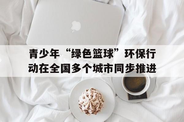 开云官方-关于青少年“绿色篮球”环保行动在全国多个城市同步推进的信息